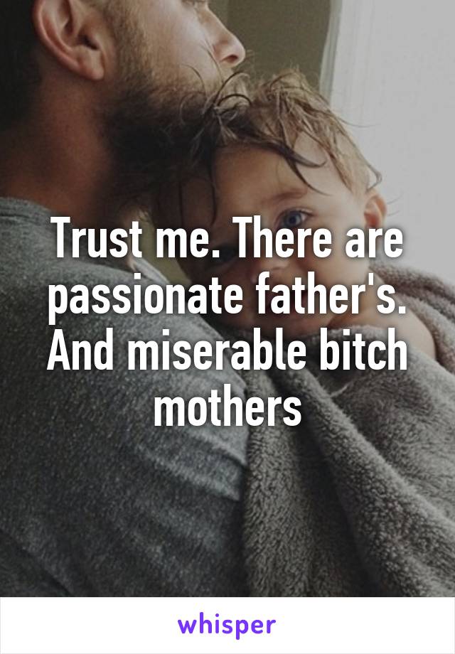 Trust me. There are passionate father's. And miserable bitch mothers