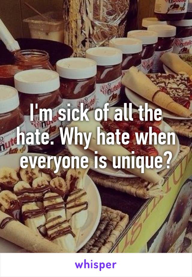 I'm sick of all the hate. Why hate when everyone is unique?