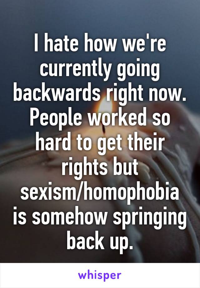 I hate how we're currently going backwards right now. People worked so hard to get their rights but sexism/homophobia is somehow springing back up.