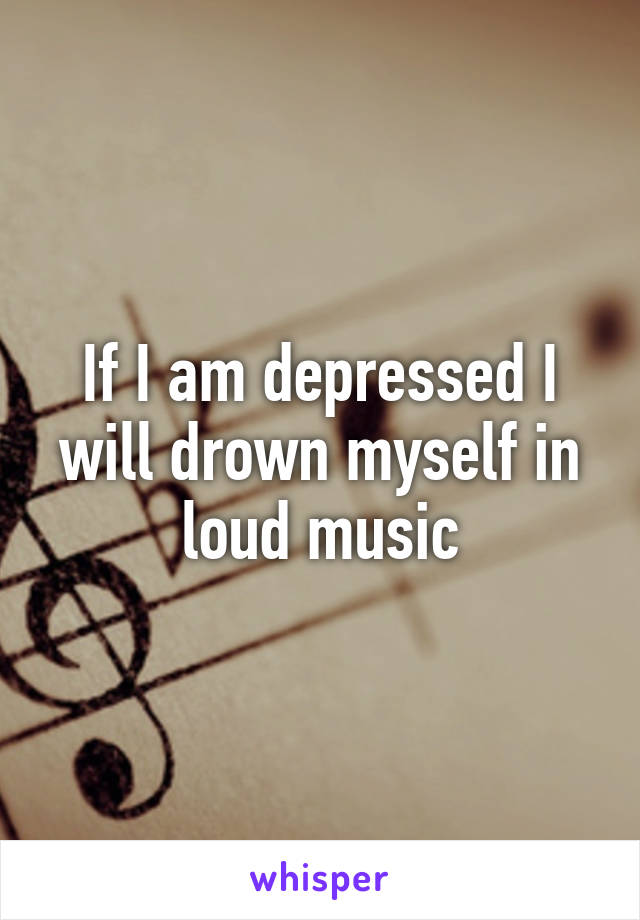 If I am depressed I will drown myself in loud music