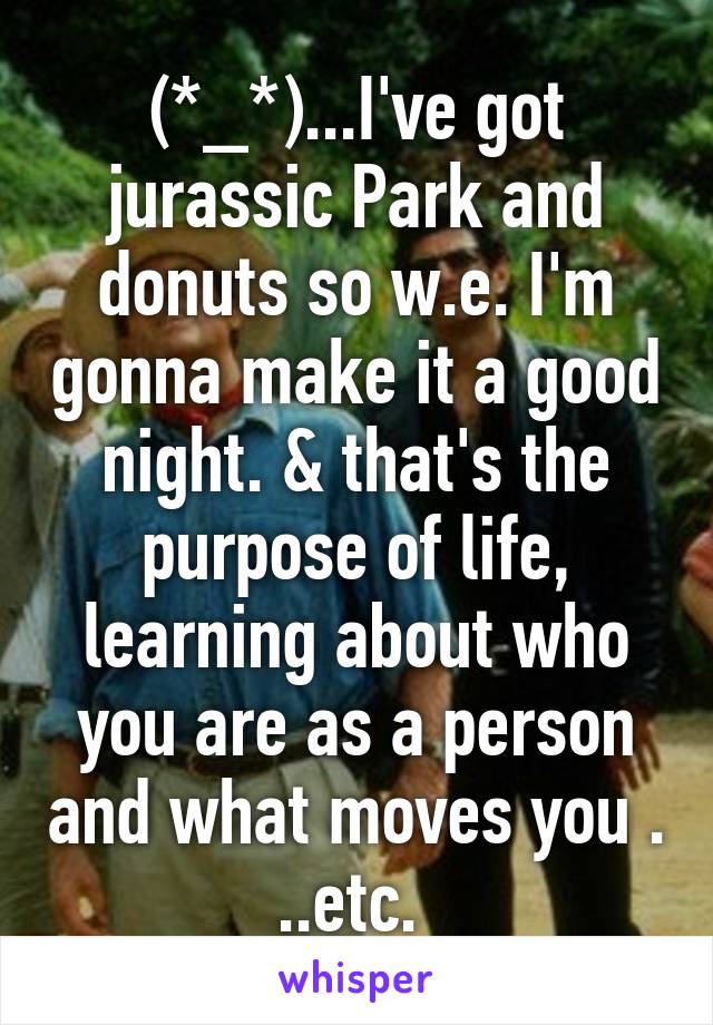 (*_*)...I've got jurassic Park and donuts so w.e. I'm gonna make it a good night. & that's the purpose of life, learning about who you are as a person and what moves you . ..etc. 