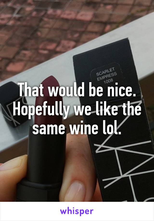 That would be nice. Hopefully we like the same wine lol.