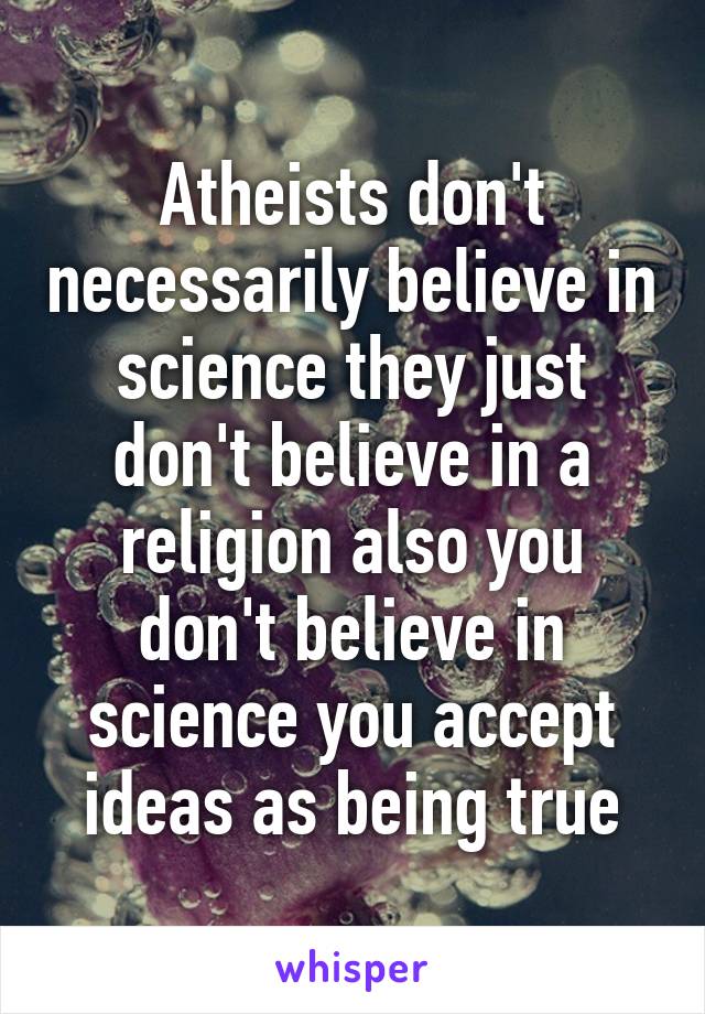 Atheists don't necessarily believe in science they just don't believe in a religion also you don't believe in science you accept ideas as being true