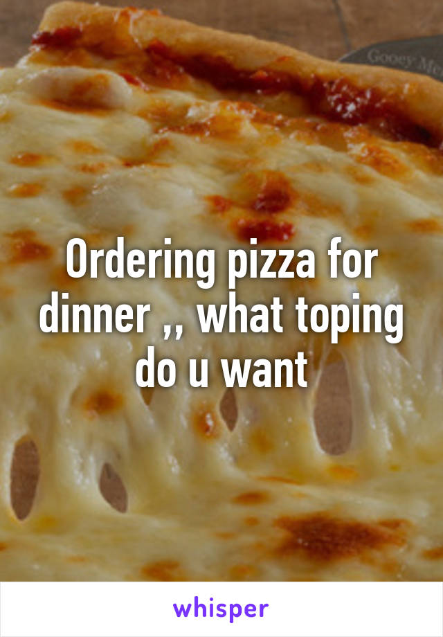 Ordering pizza for dinner ,, what toping do u want