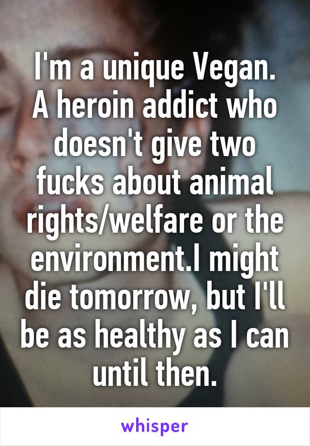 I'm a unique Vegan.
A heroin addict who doesn't give two fucks about animal rights/welfare or the environment.I might die tomorrow, but I'll be as healthy as I can until then.