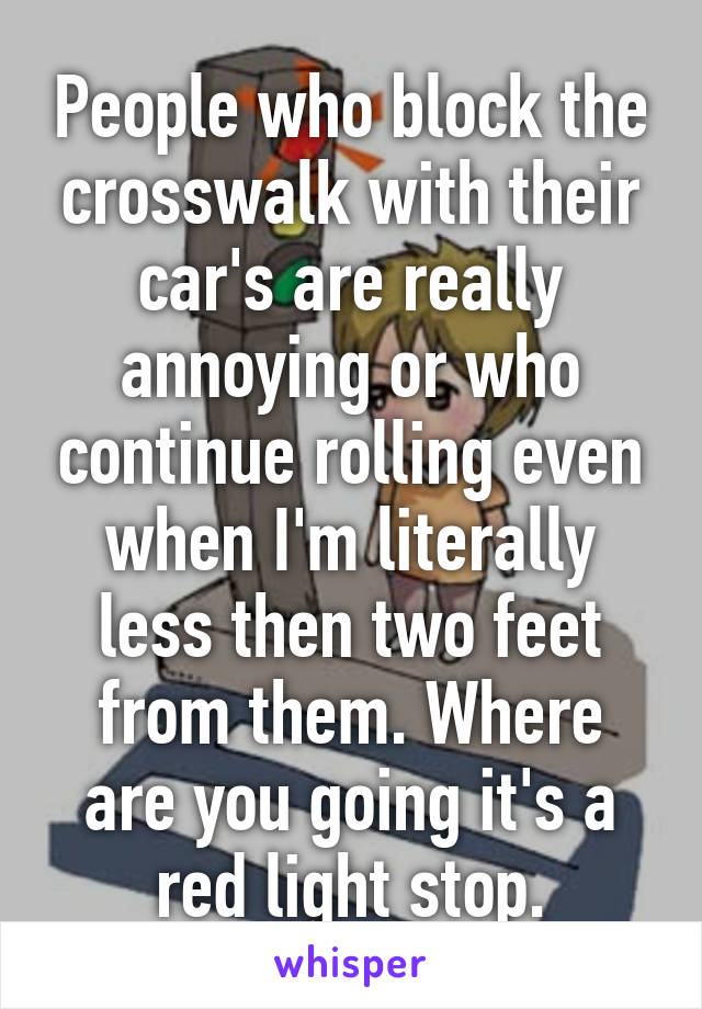 People who block the crosswalk with their car's are really annoying or who continue rolling even when I'm literally less then two feet from them. Where are you going it's a red light stop.