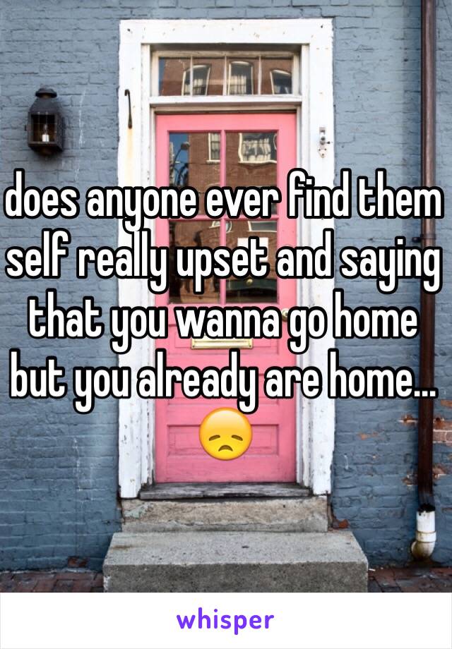 does anyone ever find them self really upset and saying that you wanna go home but you already are home... 😞 