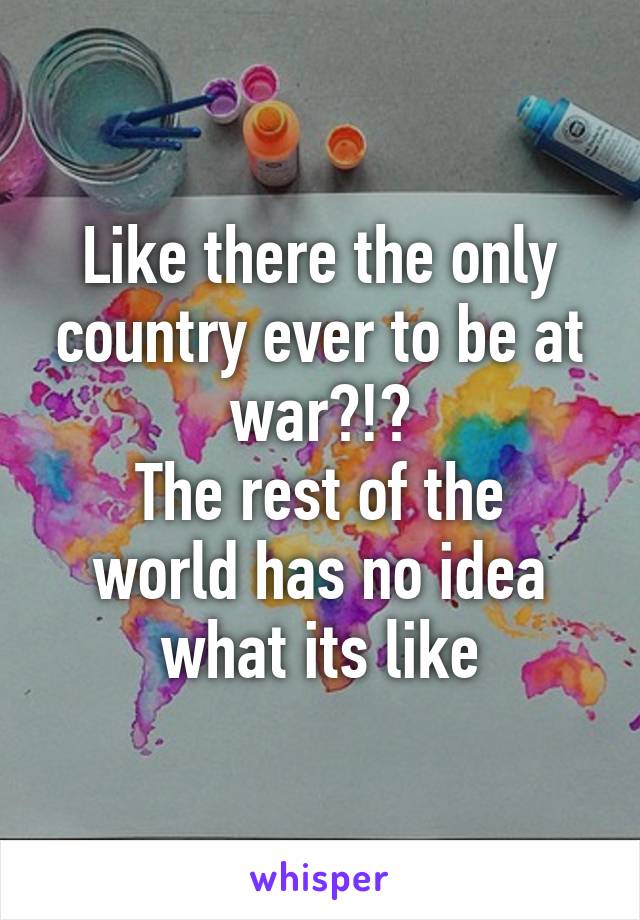 Like there the only country ever to be at war?!?
The rest of the world has no idea what its like