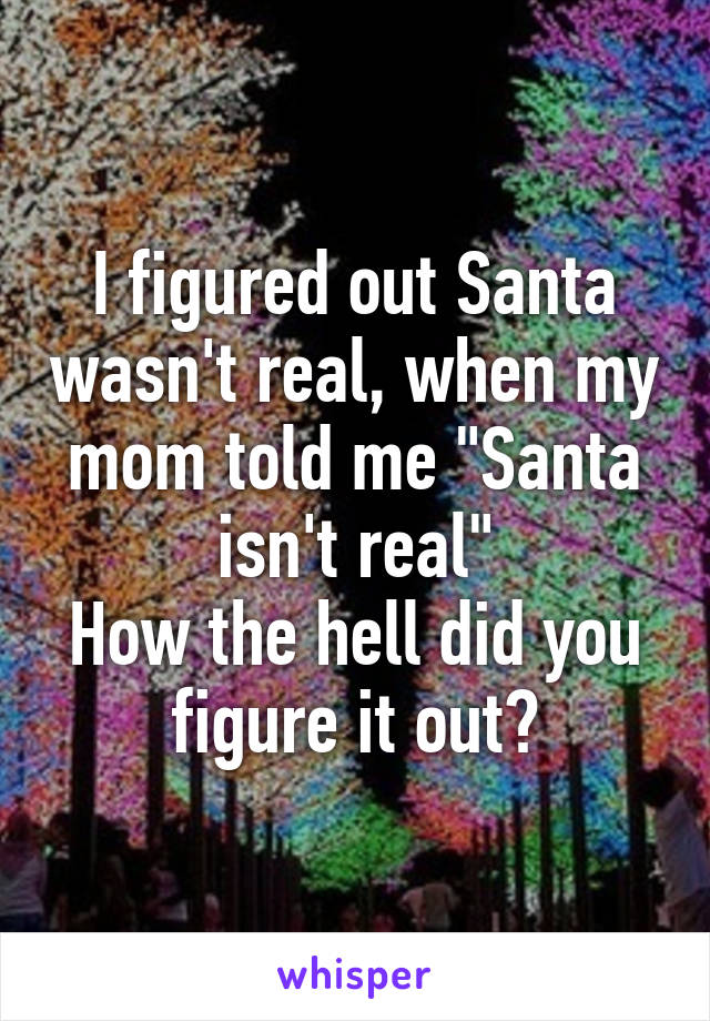 I figured out Santa wasn't real, when my mom told me "Santa isn't real"
How the hell did you figure it out?