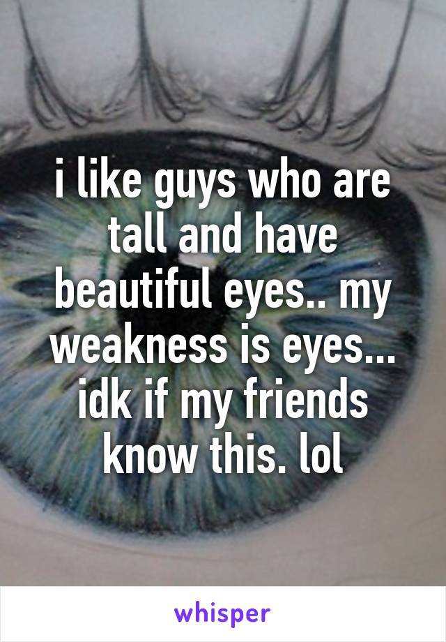 i like guys who are tall and have beautiful eyes.. my weakness is eyes... idk if my friends know this. lol