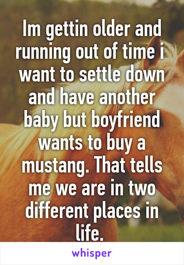 Im gettin older and running out of time i  want to settle down and have another baby but boyfriend wants to buy a mustang. That tells me we are in two different places in life. 