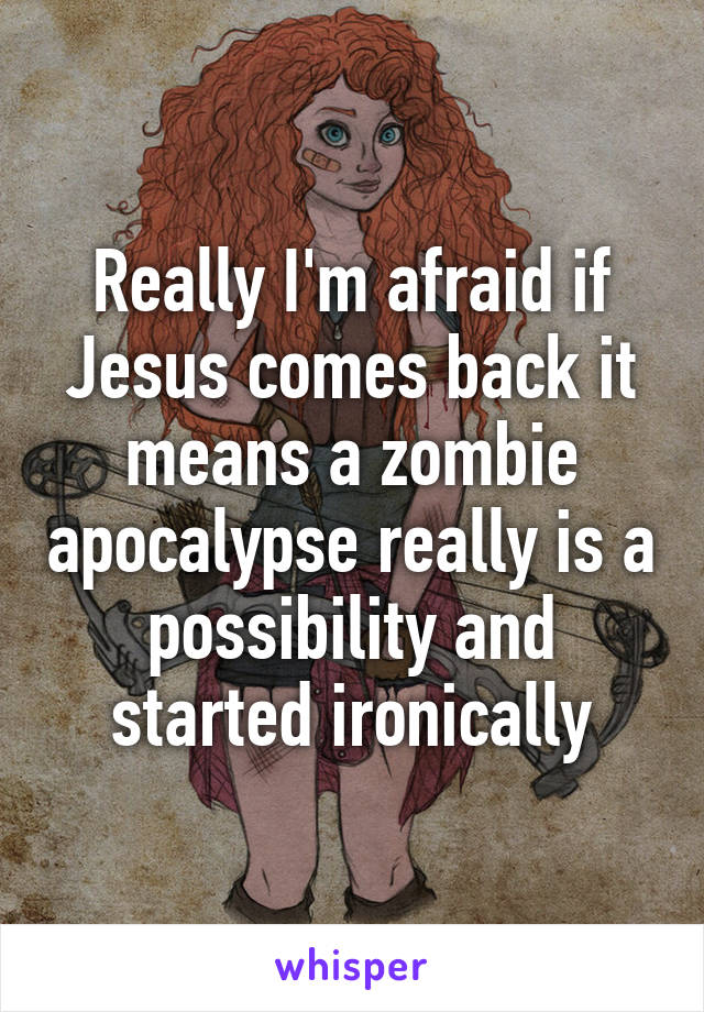 Really I'm afraid if Jesus comes back it means a zombie apocalypse really is a possibility and started ironically