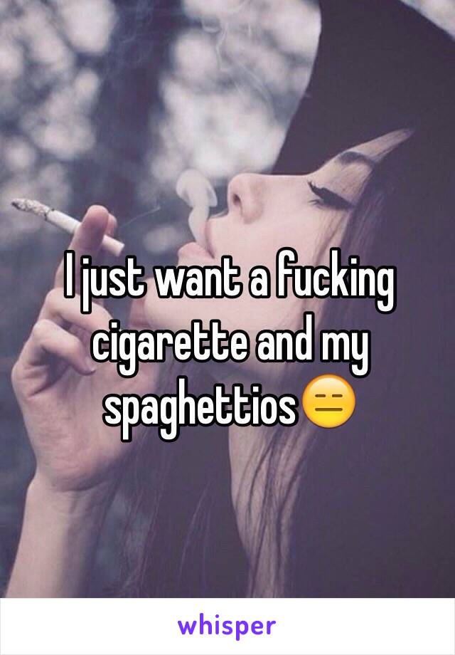 I just want a fucking cigarette and my spaghettios😑