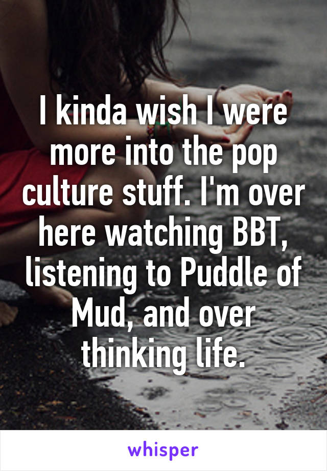 I kinda wish I were more into the pop culture stuff. I'm over here watching BBT, listening to Puddle of Mud, and over thinking life.