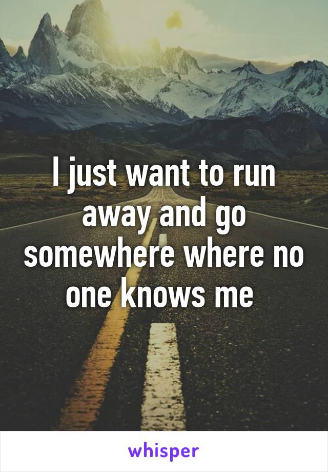 I just want to run away and go somewhere where no one knows me 