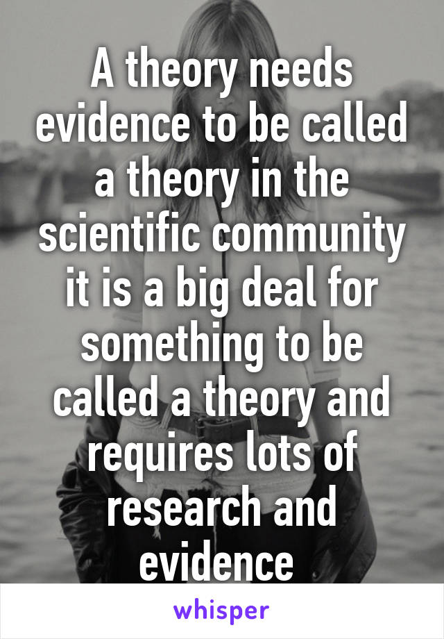 A theory needs evidence to be called a theory in the scientific community it is a big deal for something to be called a theory and requires lots of research and evidence 