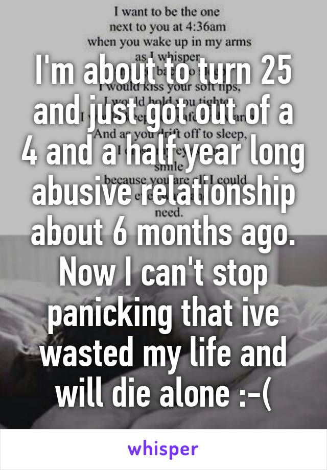 I'm about to turn 25 and just got out of a 4 and a half year long abusive relationship about 6 months ago. Now I can't stop panicking that ive wasted my life and will die alone :-(