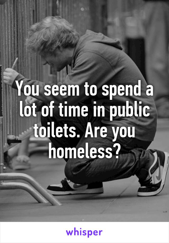 You seem to spend a lot of time in public toilets. Are you homeless?