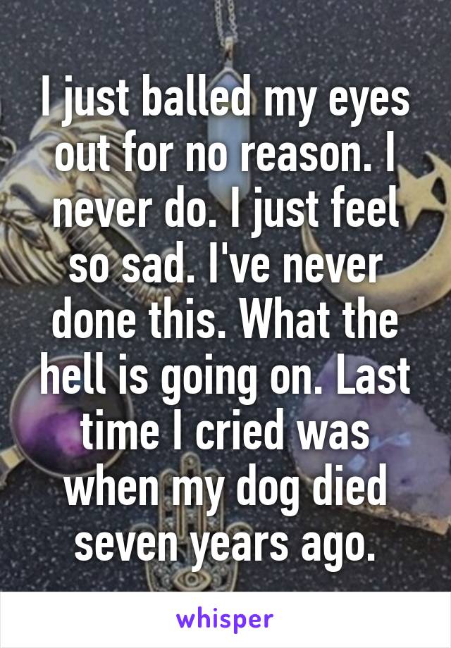 I just balled my eyes out for no reason. I never do. I just feel so sad. I've never done this. What the hell is going on. Last time I cried was when my dog died seven years ago.