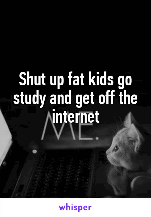 Shut up fat kids go study and get off the internet
