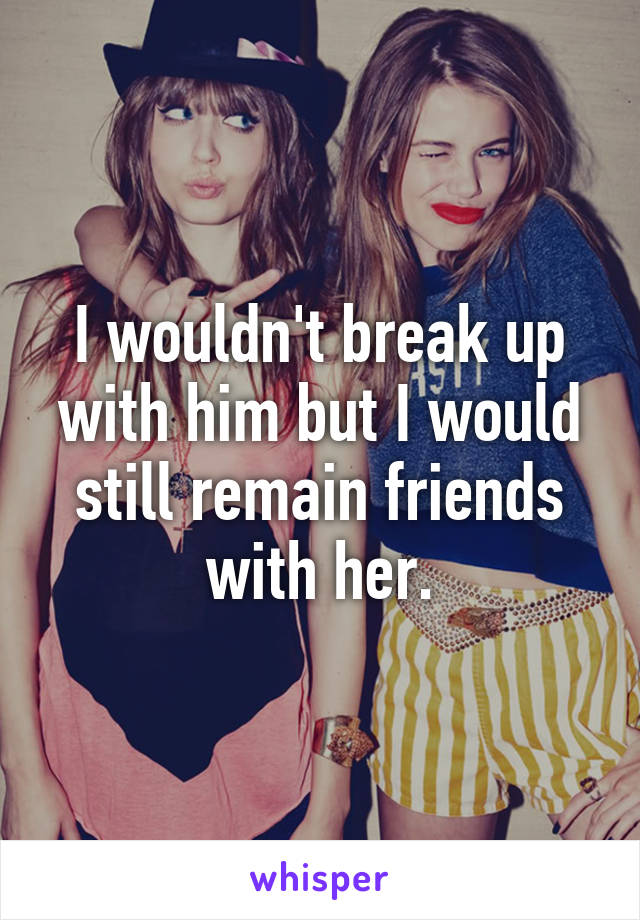 I wouldn't break up with him but I would still remain friends with her.