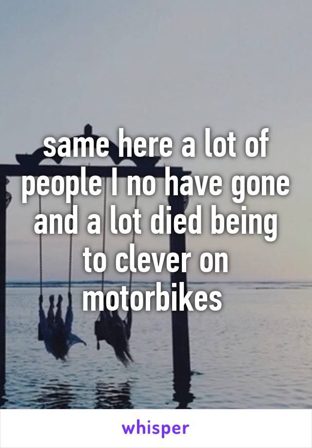 same here a lot of people I no have gone and a lot died being to clever on motorbikes 