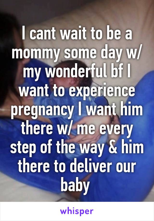 I cant wait to be a mommy some day w/ my wonderful bf I want to experience pregnancy I want him there w/ me every step of the way & him there to deliver our baby 