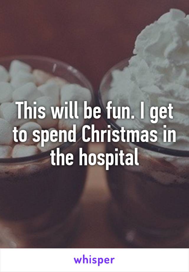 This will be fun. I get to spend Christmas in the hospital