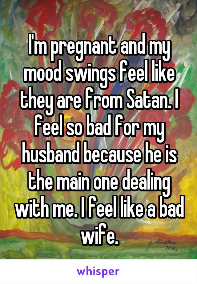 I'm pregnant and my mood swings feel like they are from Satan. I feel so bad for my husband because he is the main one dealing with me. I feel like a bad wife.