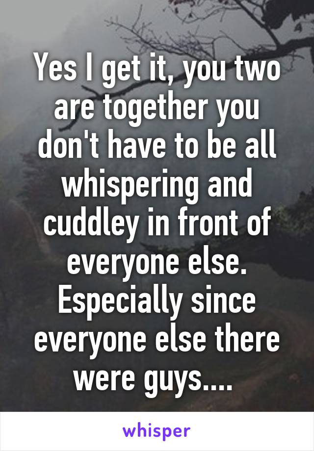 Yes I get it, you two are together you don't have to be all whispering and cuddley in front of everyone else. Especially since everyone else there were guys.... 