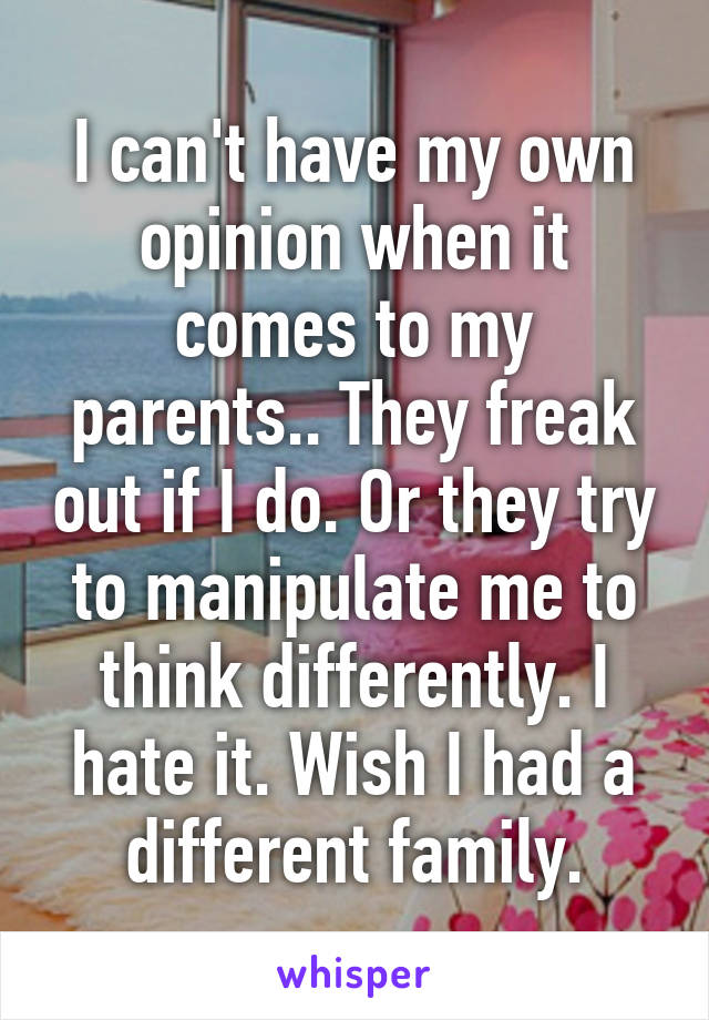 I can't have my own opinion when it comes to my parents.. They freak out if I do. Or they try to manipulate me to think differently. I hate it. Wish I had a different family.