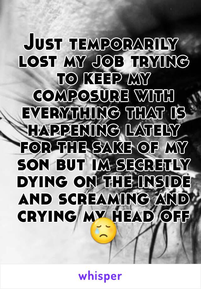 Just temporarily lost my job trying to keep my composure with everything that is happening lately for the sake of my son but im secretly dying on the inside and screaming and crying my head off 😢