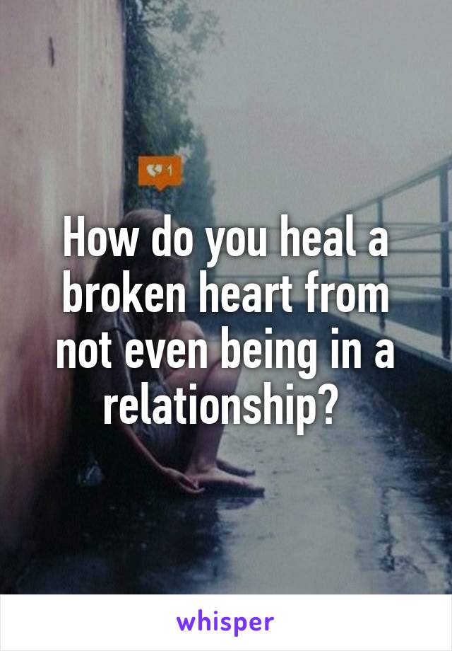 How do you heal a broken heart from not even being in a relationship? 