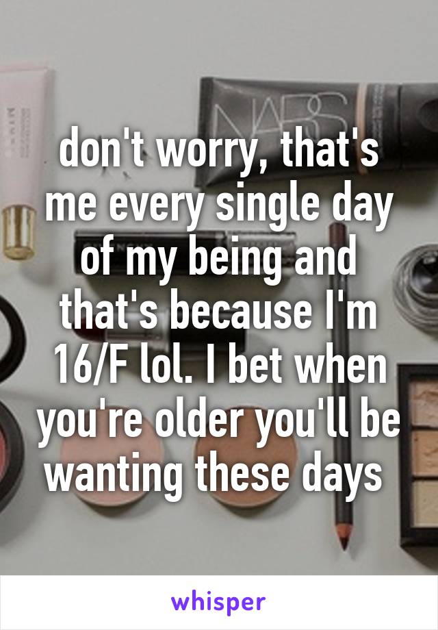 don't worry, that's me every single day of my being and that's because I'm 16/F lol. I bet when you're older you'll be wanting these days 
