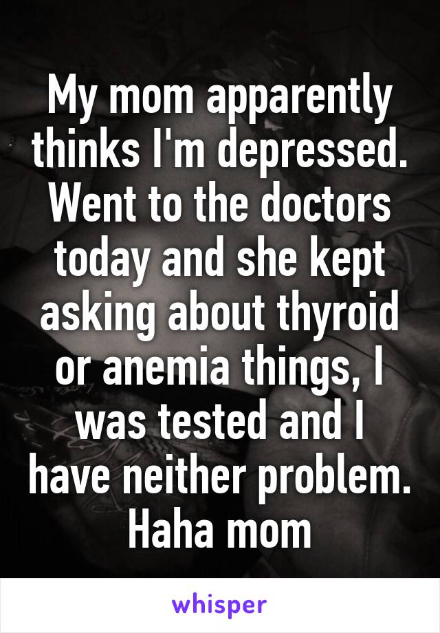 My mom apparently thinks I'm depressed. Went to the doctors today and she kept asking about thyroid or anemia things, I was tested and I have neither problem. Haha mom