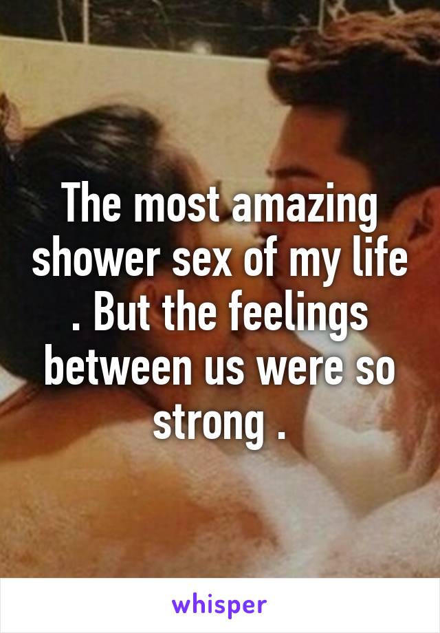 The most amazing shower sex of my life . But the feelings between us were so strong .