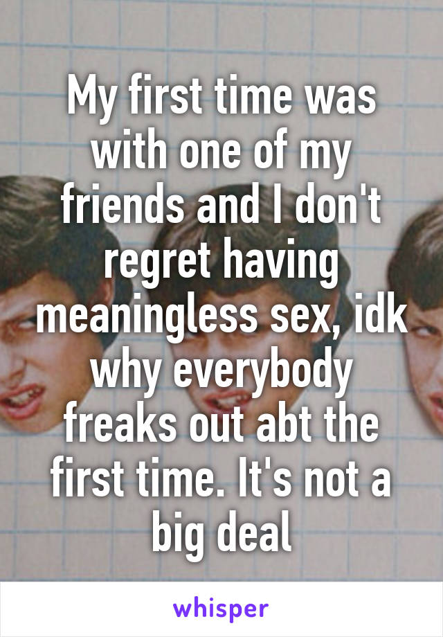 My first time was with one of my friends and I don't regret having meaningless sex, idk why everybody freaks out abt the first time. It's not a big deal