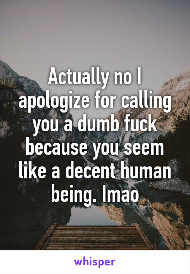 Actually no I apologize for calling you a dumb fuck because you seem like a decent human being. Imao