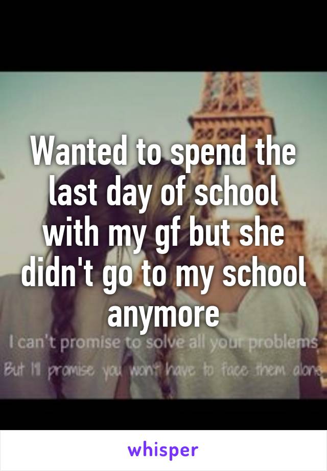 Wanted to spend the last day of school with my gf but she didn't go to my school anymore