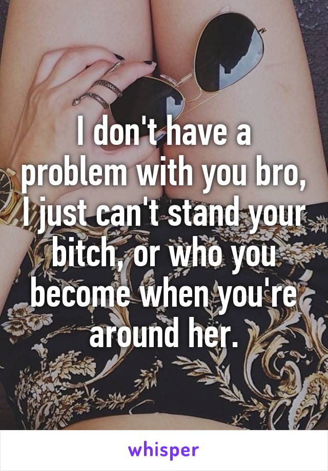 I don't have a problem with you bro, I just can't stand your bitch, or who you become when you're around her.