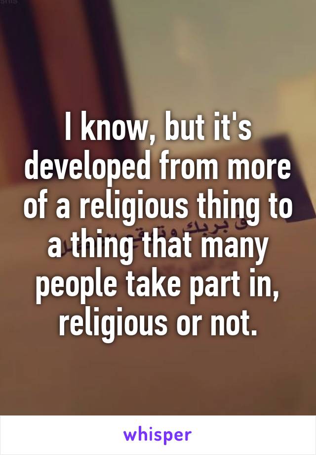 I know, but it's developed from more of a religious thing to a thing that many people take part in, religious or not.