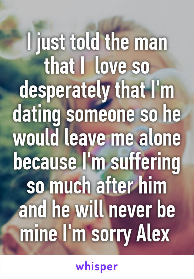 I just told the man that I  love so desperately that I'm dating someone so he would leave me alone because I'm suffering so much after him and he will never be mine I'm sorry Alex 