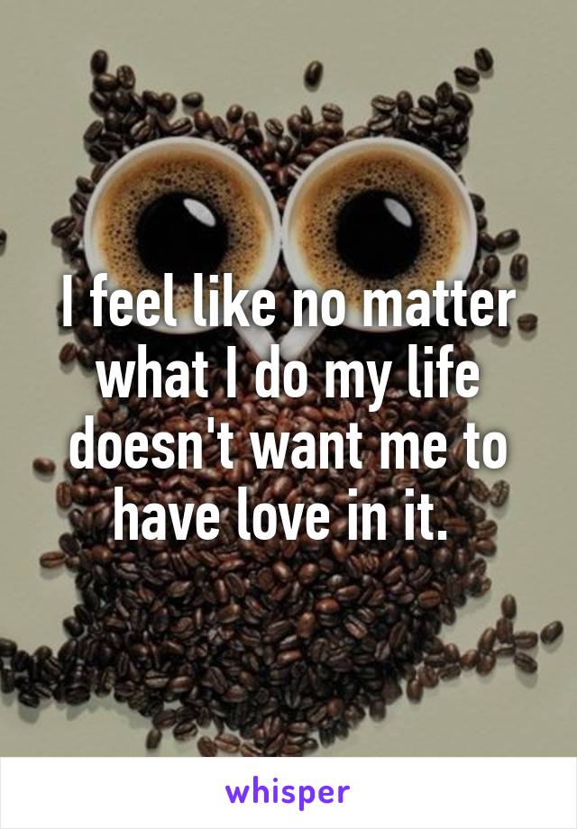 I feel like no matter what I do my life doesn't want me to have love in it. 