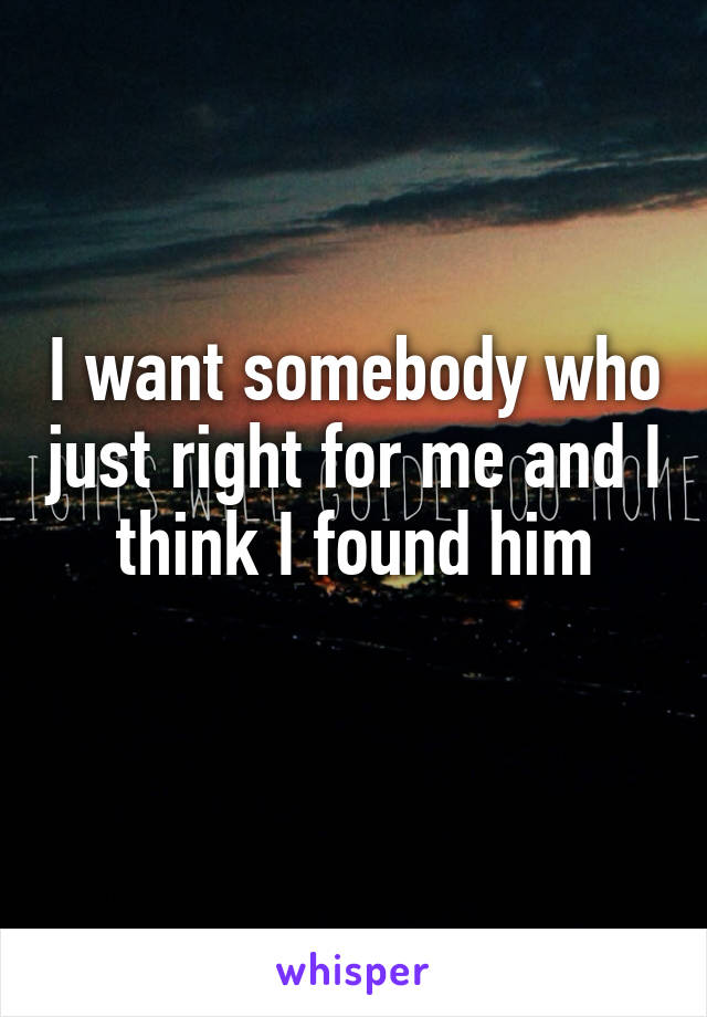 I want somebody who just right for me and I think I found him
