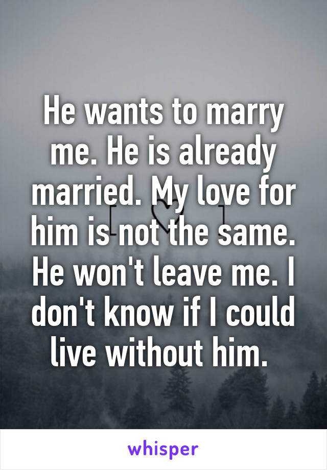 He wants to marry me. He is already married. My love for him is not the same. He won't leave me. I don't know if I could live without him. 