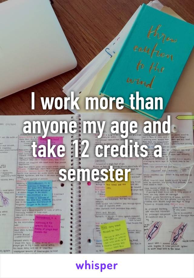 I work more than anyone my age and take 12 credits a semester 