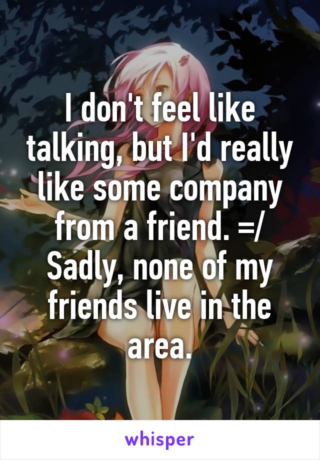 I don't feel like talking, but I'd really like some company from a friend. =/ Sadly, none of my friends live in the area.