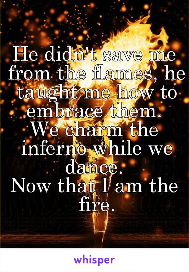 He didn't save me from the flames, he taught me how to embrace them. 
We charm the inferno while we dance. 
Now that I am the fire.