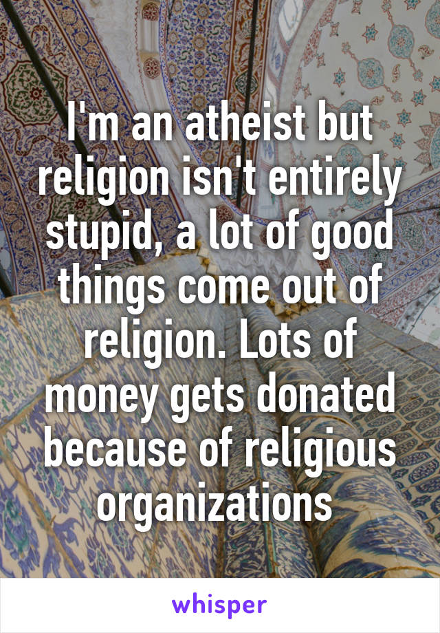 I'm an atheist but religion isn't entirely stupid, a lot of good things come out of religion. Lots of money gets donated because of religious organizations 