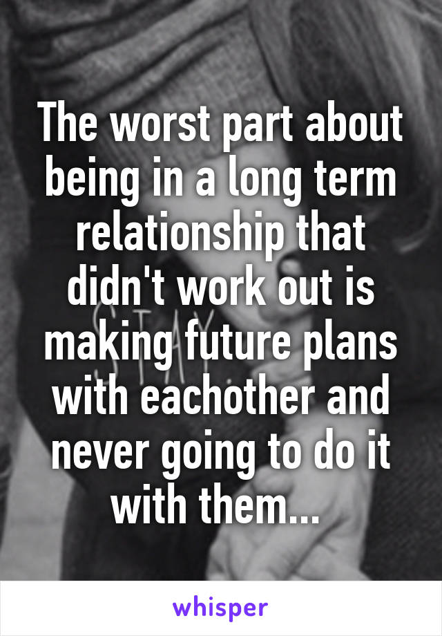 The worst part about being in a long term relationship that didn't work out is making future plans with eachother and never going to do it with them... 